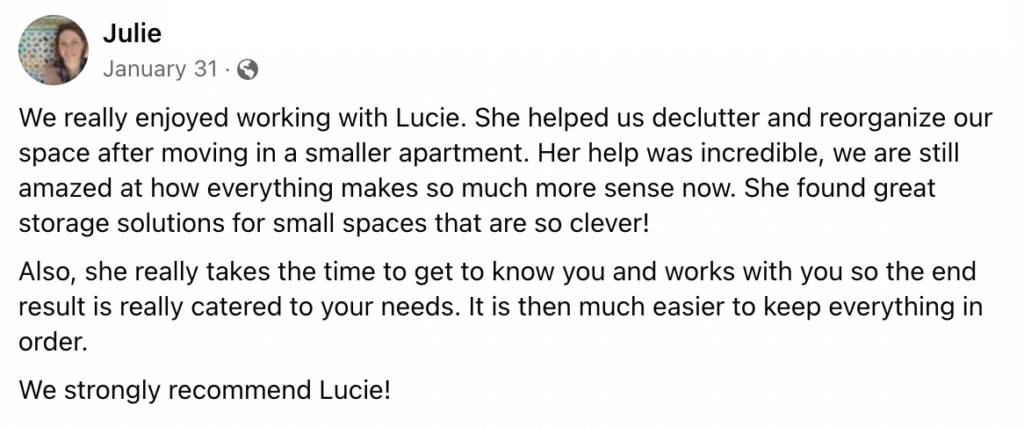 We really enjoyed working with Lucie. She helped us declutter and reorganize our space after moving in a smaller apartment. Her help was incredible, we are still amazed at how everything makes so much more sense now. She found great storage solutions for small spaces that are so clever!
Also, she really takes the time to get to know you and works with you so the end result is really catered to your needs. It is then much easier to keep everything in order.
We strongly recommend Lucie!
