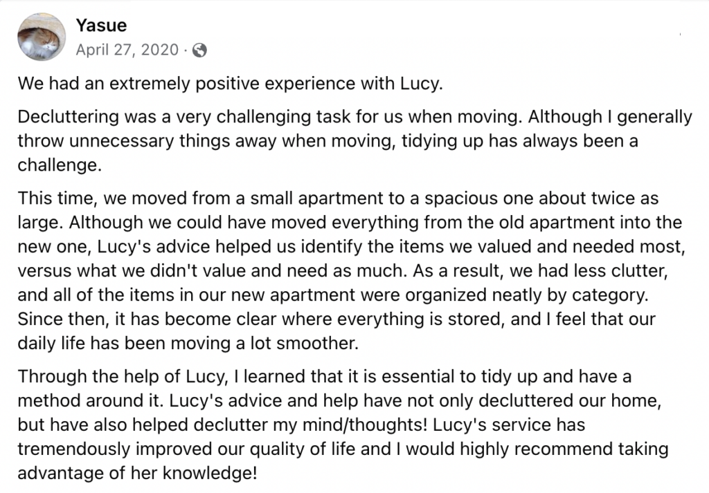 We had an extremely positive experience with Lucy.
Decluttering was a very challenging task for us when moving. Although I generally throw unnecessary things away when moving, tidying up has always been a challenge. 
This time, we moved from a small apartment to a spacious one about twice as large. Although we could have moved everything from the old apartment into the new one, Lucy's advice helped us identify the items we valued and needed most, versus what we didn't value and need as much. As a result, we had less clutter, and all of the items in our new apartment were organized neatly by category. Since then, it has become clear where everything is stored, and I feel that our daily life has been moving a lot smoother. 
Through the help of Lucy, I learned that it is essential to tidy up and have a method around it. Lucy's advice and help have not only decluttered our home, but have also helped declutter my mind/thoughts! Lucy's service has tremendously improved our quality of life and I would highly recommend taking advantage of her knowledge!